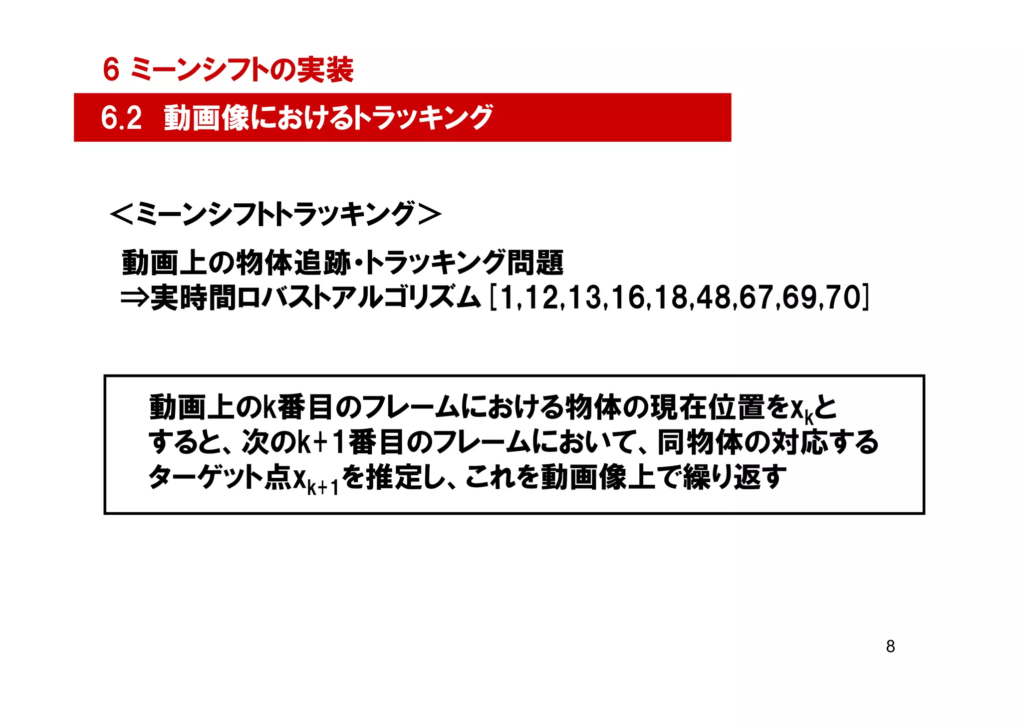 6 ミーンシフトの実装
6.2 動画像におけるトラッキング


＜ミーンシフトトラッキング＞
動画上の物体追跡・トラッキング問題
⇒実時間ロバストアルゴリズム[1,12,13,16,18,48,67,69,70]


  動画上のk番目のフレームにおける物体の現在位置をxkと
  すると、次のk+1番目のフレームにおいて、同物体の対応する
  ターゲット点xk+1を推定し、これを動画像上で繰り返す




                                            8
 