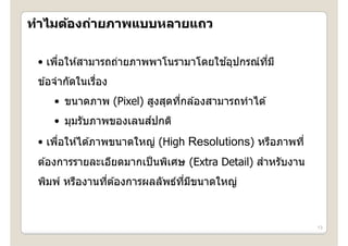 ทาไมตองถายภาพแบบหลายแถว
ทําไมต้องถ่ายภาพแบบหลายแถว

      ่                              ้
 • เพือให ้สามารถถ่ายภาพพาโนรามาโดยใชอุปกรณ์ทม ี
                                             ี่
 ขอจากดในเรอง
 ข ้อจํากัดในเรือง
                ่
     • ขนาดภาพ (Pixel) สูงสุดทีกล ้องสามารถทําได ้
                               ่
                       ์
     • มุมรับภาพของเลนสปกติ
 • เพือให ้ได ้ภาพขนาดใหญ่ (High Resolutions) หรือภาพที่
      ่
 ต ้องการรายละเอียดมากเป็ นพิเศษ (Extra Detail) สําหรับงาน
 ตองการรายละเอยดมากเปนพเศษ                      สาหรบงาน
 พิมพ์ หรืองานทีต ้องการผลลัพธ์ทมขนาดใหญ่
                ่               ี่ ี



                                                             13
 
