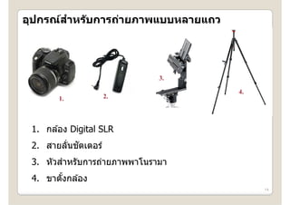 ํ
อุปกรณสาหรบการถายภาพแบบหลายแถว
อปกรณ์สาหร ับการถ่ายภาพแบบหลายแถว




                             3.
                    2.              4.
                                    4
       1.


 1. กล ้อง Digital SLR
         ่ ั
 2. สายลันชตเตอร์
 3. ั ํ
 3 หัวสาหรัับการถ่ายภาพพาโนรามา
                  ่      โ
 4. ขาตังกล ้อง
        ้
                                         14
 