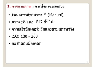 1. การถ่ายภาพ : การตงค่าของกล้อง
   การถายภาพ การตงคาของกลอง
                    ั้

• โหมดการถ่ายภาพ: M (Manual)
  โหมดการถายภาพ:
• ขนาดรรับแสง: F12 ขึนไป
  ขนาดรูรบแสง:     ขนไป
                     ้
           ั
• ความเร็วชตเตอร์: วัดแสงตามสภาพจริง
  ความเรวชตเตอร: วดแสงตามสภาพจรง
• ISO: 100 - 200
          ่ ั
• ต่อสายลันชตเตอร์
  ตอสายลนชตเตอร



                                       16
 