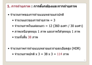 1. การถ่ายภาพ : การตงกล้องและการถ่ายภาพ
   การถายภาพ การตงกลองและการถายภาพ
                    ั้

• จํานวนภาพของการถ่ายแบบหลายแถวปกติ
  จานวนภาพของการถายแบบหลายแถวปกต
  • จํานวนแถวของการถ่ายภาพ = 3
  • จํานวนภาพในแต่ละแถว = 12 (360 องศา / 30 องศา)
  • ภาพเหนือจุดหมุน 1 ภาพ และภาพใต ้จุดหมุน 1 ภาพ
         ั ้ ิ้
  • รวมทังสน 38 ภาพ


• จํานวนภาพการถ่ายแบบหลายแถวรายละเอียดสูง (HDR)
  • จํานวนภาพปกติ x 3 = 38 x 3 = 114 ภาพ
                                                    19
 
