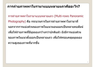 การถายภาพพาโนรามาแบบหลายแถวคออะไร?
การถ่ายภาพพาโนรามาแบบหลายแถวคืออะไร?

การถ่ายภาพพาโนรามาแบบหลายแถว ( l
     ่      โ                (Multi-rows Panoramic
Photography) คือ กระบวนการในการถ่ายภาพพาโนรามาที่
             คอ กระบวนการในการถายภาพพาโนรามาท
              ่
นอกจากการแบ่งสวนของภาพในแนวนอนออกเป็ นหลายคอลัมน์
   ่             ่ ี ุ                                  ่
เพือให ้ถ่ายภาพทีมมมมองกว ้างกว่าปกติแล ้ว ยังมีการแบ่งสวน
ของภาพในแนวตงออกเปนหลายแถว เพอใหครอบคลุมมุมมอง
ของภาพในแนวตังออกเป็ นหลายแถว เพือให ้ครอบคลมมมมอง
             ้                   ่
ความสูงของภาพทีมากขึน
               ่    ้




                                                             2
 