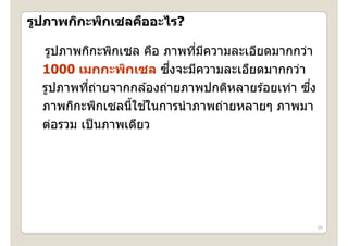 รูปภาพกิกะพิกเซลคืออะไร?
  ู      ะพิ เซลคื อะไร?

  รูปภาพกกะพกเซล คอ ภาพทีมความละเอียดมากกว่า
  รปภาพกิกะพิกเซล คือ ภาพทมความละเอยดมากกวา
                             ่ ี
                         ึ่
  1000 เมกกะพิกเซล ซงจะมีความละเอียดมากกว่า
           ่ี ่                  ป              ึ่
  รูปภาพทีถายจากกล ้องถ่ายภาพปกติหลายร ้อยเท่า ซง
                  ้ ้
  ภาพกกะพกเซลนใชในการนาภาพถายหลายๆ
  ภาพกิกะพิกเซลนีใชในการนํ าภาพถ่ายหลายๆ ภาพมา
  ต่อรวม เป็ นภาพเดียว




                                                     28
 