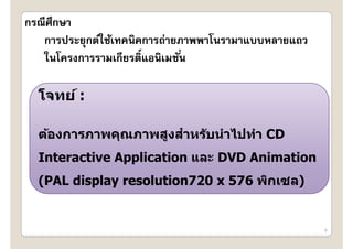กรณีศึกษา
   การประยุกต์ใช้เทคนิคการถ่ายภาพพาโนรามาแบบหลายแถว
                   ี ิ์
   ในโครงการรามเกยรตแอนเมชน
   ในโครงการรามเกยรตแอนิเมชน
   ใ โ                        ั ่ั ่

  โจทย์ :

  ต้องการภาพคณภาพสงสําหร ับนําไปทํา CD
  ตองการภาพคุณภาพสูงสาหรบนาไปทา
  Interactive Application และ DVD Animation
  (PAL display resolution720 x 576 พิกเซล)


                                                      6
 