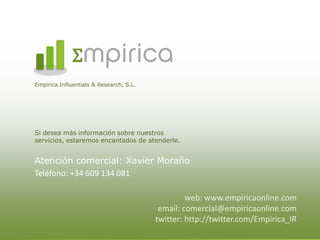 mpirica
Empirica Influentials & Research, S.L.




Si desea más información sobre nuestros
servicios, estaremos encantados de atenderle.


Atención comercial: Xavier Moraño
Teléfono: +34 609 134 081

                                                  web: www.empiricaonline.com
                                          email: comercial@empiricaonline.com
                                         twitter: http://twitter.com/Empirica_IR
 