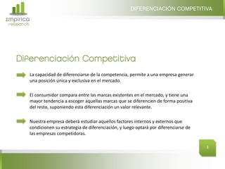 DIFERENCIACIÓN COMPETITIVA
Σmpirica
research




   Diferenciación Competitiva
           La capacidad de diferenciarse de la competencia, permite a una empresa generar
           una posición única y exclusiva en el mercado.

           El consumidor compara entre las marcas existentes en el mercado, y tiene una
           mayor tendencia a escoger aquellas marcas que se diferencien de forma positiva
           del resto, suponiendo esta diferenciación un valor relevante.

           Nuestra empresa deberá estudiar aquellos factores internos y externos que
           condicionen su estrategia de diferenciación, y luego optará por diferenciarse de
           las empresas competidoras.

                                                                                              3
 