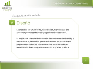 DIFERENCIACIÓN COMPETITIVA
Σmpirica
research




       A Diseño
           En el caso de ser un producto, la innovación, la creatividad o la
           aplicación pueden ser factores que permitan diferenciarnos.

           Es importante combinar el diseño con las necesidades del cliente y la
           viabilidad de la producción, ya que es frecuente encontrar nuevas
           propuestas de productos o de envases que por cuestiones de
           rentabilidad o de tecnología finalmente no se pueden producir.




                                                                                   4
 