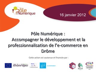 16 janvier 2012



           Pôle Numérique :
  Accompagner le développement et la
professionnalisation de l’e-commerce en
                 Drôme
          Cette action est soutenue et financée par :

                                                Dossier - Date - Page

                             LE DEPARTEMENT
 