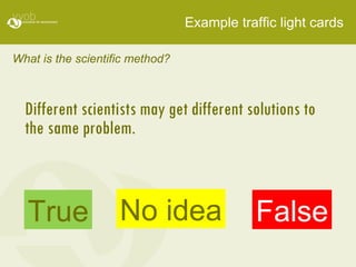 Example traffic light cards What is the scientific method? Different scientists may get different solutions to  the same problem.  True False No idea 
