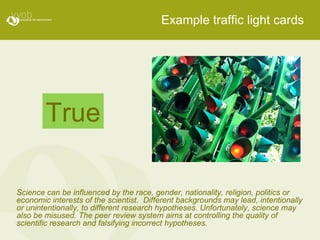 Example traffic light cards Science can be influenced by the race, gender, nationality, religion, politics or economic interests of the scientist.  Different backgrounds may lead, intentionally or unintentionally, to different research hypotheses. Unfortunately, science may also be misused. The peer review system aims at controlling the quality of scientific research and falsifying incorrect hypotheses. True 