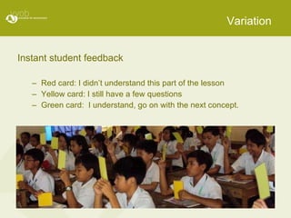 Variation Instant student feedback  Red card: I didn’t understand this part of the lesson Yellow card: I still have a few questions Green card:  I understand, go on with the next concept. 