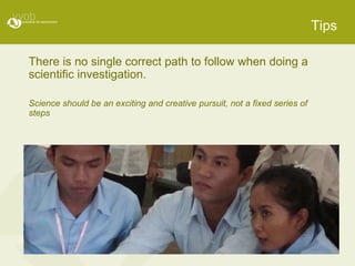 Tips There is no single correct path to follow when doing a scientific investigation. Science should be an exciting and creative pursuit, not a fixed series of steps 