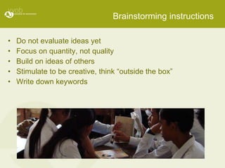 Brainstorming instructions Do not evaluate ideas yet Focus on quantity, not quality Build on ideas of others Stimulate to be creative, think “outside the box” Write down keywords 