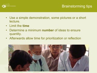 Brainstorming tips Use a simple demonstration, some pictures or a short lecture. Limit the  time Determine a minimum  number  of ideas to ensure quantity. Afterwards allow time for prioritization or reflection 