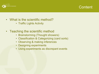 Content What is the scientific method? Traffic Lights Activity Teaching the scientific method Brainstorming (Thought showers) Classification & Categorizing (card sorts) Observing & making inferences Designing experiments Using experiments as discrepant events 
