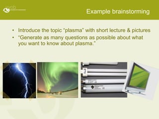Example brainstorming Introduce the topic “plasma” with short lecture & pictures “ Generate as many questions as possible about what you want to know about plasma.” 