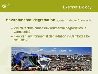 Example Biology Environmental degradation  (grade 11, chapter 6, lesson 2) Which factors cause environmental degradation in Cambodia? How can environmental degradation in Cambodia be reduced? 