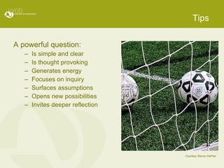 Tips A powerful question: Is simple and clear Is thought provoking Generates energy Focuses on inquiry Surfaces assumptions Opens new possibilities Invites deeper reflection Courtesy Steven DePolo 