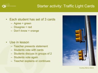 Starter activity: Traffic Light Cards Each student has set of 3 cards Agree = green Disagree = red Don’t know = orange Use in lesson Teacher presents statement Students vote with cards Students discuss in groups of 2 Students vote again Teacher explains or continues Courtesy Menno Abbink 
