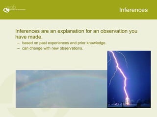Inferences Inferences are an explanation for an observation you have made. based on past experiences and prior knowledge. can change with new observations. 