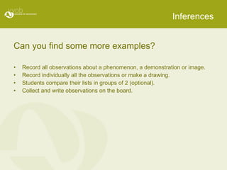Inferences Can you find some more examples? Record all observations about a phenomenon, a demonstration or image. Record individually all the observations or make a drawing.  Students compare their lists in groups of 2 (optional). Collect and write observations on the board. 