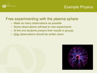 Example Physics Free experimenting with the plasma sphere Make as many observations as possible Some observations will lead to new experiments At the end students present their results in groups. Only  observations should be written down 