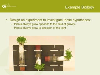 Example Biology Design an experiment to investigate these hypotheses:  Plants always grow opposite to the field of gravity. Plants always grow to direction of the light 