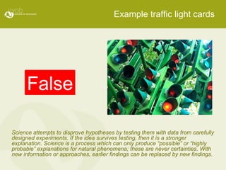 Example traffic light cards False Science attempts to disprove hypotheses by testing them with data from carefully designed experiments. If the idea survives testing, then it is a stronger explanation. Science is a process which can only produce “possible” or “highly probable” explanations for natural phenomena; these are never certainties. With new information or approaches, earlier findings can be replaced by new findings .  