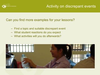 Activity on discrepant events Can you find more examples for your lessons? Find a topic and suitable discrepant event What student reactions do you expect What activities will you do afterwards? 