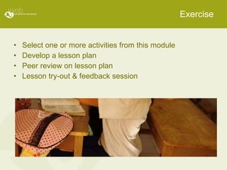 Exercise Select one or more activities from this module Develop a lesson plan Peer review on lesson plan Lesson try-out & feedback session 
