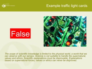 Example traffic light cards False The scope of scientific knowledge is limited to the physical world, a world that we can observe with our senses. Science is not suitable to handle the supernatural, values and ethics. Scientific explanations must be disprovable. Explanations based on supernatural forces, values or ethics can never be disproved. 