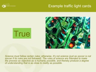 Example traffic light cards Science must follow certain rules; otherwise, it's not science (just as soccer is not soccer if its rules are not followed). The rules of science are intended to make the process as objective as is humanly possible, and thereby produce a degree of understanding that is as close to reality as possible. True 