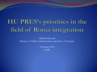 HU PRES’s priorities in the field of Roma integration Melinda Horvath Ministry of Public Administration and Justice of Hungary 14 January 2011 EESC 