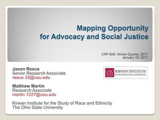 Mapping Opportunity
              for Advocacy and Social Justice

                                              CRP 608- Winter Quarter, 2011
                                                          January 18, 2011


Jason Reece
Senior Research Associate
reece.35@osu.edu
Matthew Martin
Research Associate
martin.1227@osu.edu
Kirwan Institute for the Study of Race and Ethnicity
The Ohio State University
 