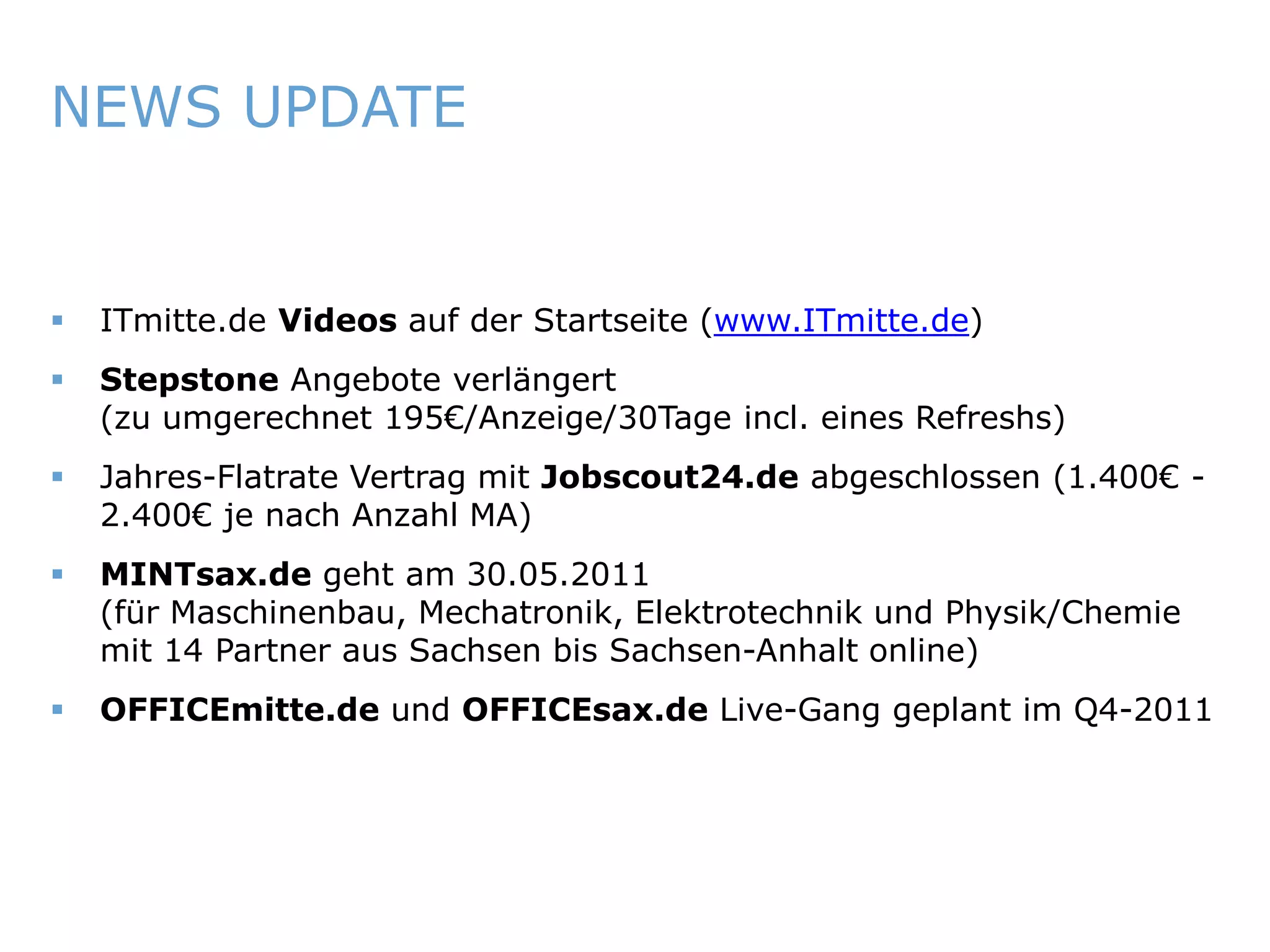 NEWS UPDATE


       ITmitte.de Videos auf der Startseite (www.ITmitte.de)
       Stepstone Angebote verlängert
        (zu umgerechnet 195€/Anzeige/30Tage incl. eines Refreshs)
       Jahres-Flatrate Vertrag mit Jobscout24.de abgeschlossen (1.400€ -
        2.400€ je nach Anzahl MA)
       MINTsax.de geht am 30.05.2011
        (für Maschinenbau, Mechatronik, Elektrotechnik und Physik/Chemie
        mit 14 Partner aus Sachsen bis Sachsen-Anhalt online)
       OFFICEmitte.de und OFFICEsax.de Live-Gang geplant im Q4-2011




ITmitte.de                                Bitterfeld – Halle – Leuna – Leipzig – Zeitz – Jena – Erfurt
 