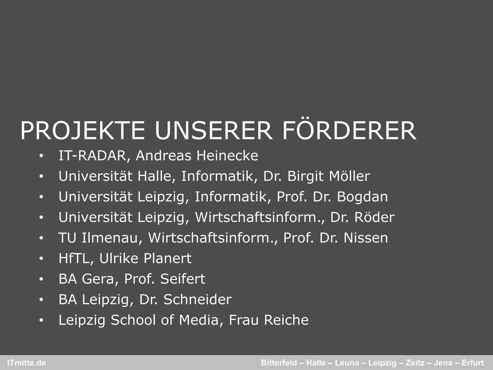PROJEKTE UNSERER FÖRDERER
        •    IT-RADAR, Andreas Heinecke
        •    Universität Halle, Informatik, Dr. Birgit Möller
        •    Universität Leipzig, Informatik, Prof. Dr. Bogdan
        •    Universität Leipzig, Wirtschaftsinform., Dr. Röder
        •    TU Ilmenau, Wirtschaftsinform., Prof. Dr. Nissen
        •    HfTL, Ulrike Planert
        •    BA Gera, Prof. Seifert
        •    BA Leipzig, Dr. Schneider
        •    Leipzig School of Media, Frau Reiche

ITmitte.de                                 Bitterfeld – Halle – Leuna – Leipzig – Zeitz – Jena – Erfurt
 