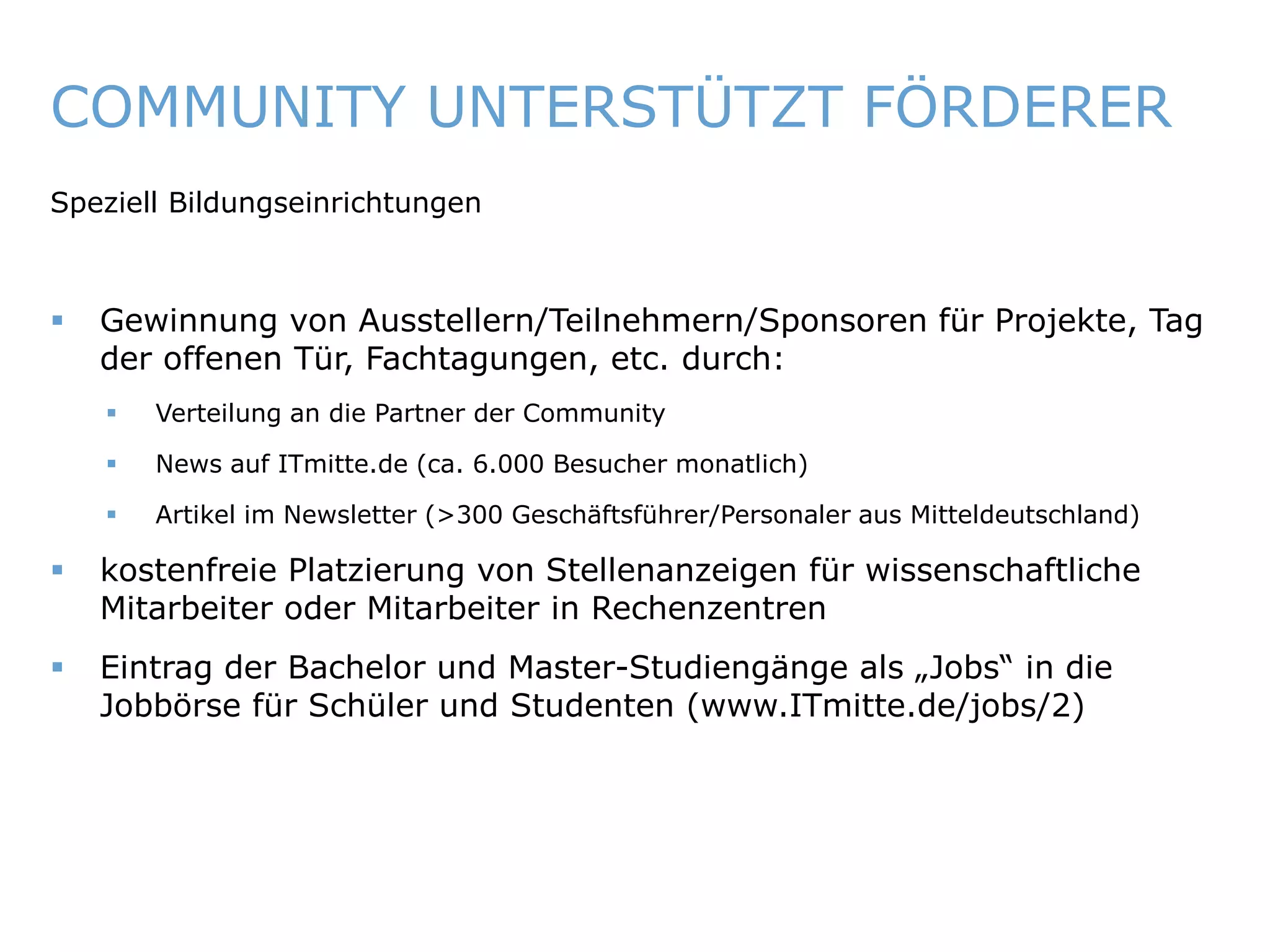 COMMUNITY UNTERSTÜTZT FÖRDERER
   Speziell Bildungseinrichtungen



       Gewinnung von Ausstellern/Teilnehmern/Sponsoren für Projekte, Tag
        der offenen Tür, Fachtagungen, etc. durch:
            Verteilung an die Partner der Community

            News auf ITmitte.de (ca. 6.000 Besucher monatlich)

            Artikel im Newsletter (>300 Geschäftsführer/Personaler aus Mitteldeutschland)

       kostenfreie Platzierung von Stellenanzeigen für wissenschaftliche
        Mitarbeiter oder Mitarbeiter in Rechenzentren
       Eintrag der Bachelor und Master-Studiengänge als „Jobs“ in die
        Jobbörse für Schüler und Studenten (www.ITmitte.de/jobs/2)




ITmitte.de                                             Bitterfeld – Halle – Leuna – Leipzig – Zeitz – Jena – Erfurt
 