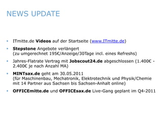 NEWS UPDATE


       ITmitte.de Videos auf der Startseite (www.ITmitte.de)
       Stepstone Angebote verlängert
        (zu umgerechnet 195€/Anzeige/30Tage incl. eines Refreshs)
       Jahres-Flatrate Vertrag mit Jobscout24.de abgeschlossen (1.400€ -
        2.400€ je nach Anzahl MA)
       MINTsax.de geht am 30.05.2011
        (für Maschinenbau, Mechatronik, Elektrotechnik und Physik/Chemie
        mit 14 Partner aus Sachsen bis Sachsen-Anhalt online)
       OFFICEmitte.de und OFFICEsax.de Live-Gang geplant im Q4-2011




ITmitte.de                                Bitterfeld – Halle – Leuna – Leipzig – Zeitz – Jena – Erfurt
 