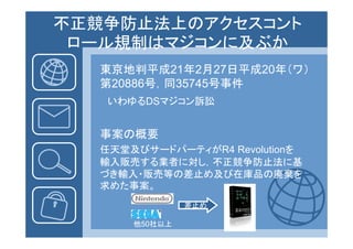 不正競争防止法上のアクセスコント
 ロール規制はマジコンに及ぶか
 ロ ル規制はマジコンに及ぶか
   東京地判平成21年2月27日平成20年（ワ）
   第20886号，同35745号事件
    いわゆるDSマジコン訴訟


   事案の概要
   任天堂及びサードパーティがR4 Revolutionを
   任天堂及びサ ド  ティがR4
   輸入販売する業者に対し，不正競争防止法に基
   づき輸入・販売等の差止め及び在庫品の廃棄を
   求めた事案。
      事
                差止め

       他50社以上
 