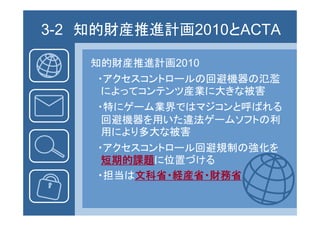 3-2 知的財産推進計画2010とACTA
      財産推

    知的財産推進計画2010
     ・アクセスコントロールの回避機器の氾濫
      によってコンテンツ産業に大きな被害
      によ て ンテンツ産業に大きな被害
     ・特にゲーム業界ではマジコンと呼ばれる
      回避機器を用いた違法ゲームソフトの利
      用により多大な被害
     ・アクセスコントロール回避規制の強化を
      短期的課題 位置 ける
      短期的課題に位置づける
     ・担当は文科省・経産省・財務省
 