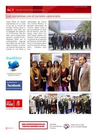 Nº 99/ 21 de enero de 2011


              Secretaría de Acción Electoral y Formación



Los socialistas con el turismo valenciano
Jorge Alarte ha estado         responsable de Econo-
acompañado en su visita        mía, Cristina Moreno, la
a Fitur por la ministra de     diputada responsable de
Sanidad, Política Social e     Turismo, Maisa Lloret y
Igualdad, Leire Pajín, por     por el candidato a la alcal-
la Delegada del Gobierno       día de Valencia, Joan Ca-
en la Comunitat, Ana Bo-       labuig, entre otros mu-
tella, por el vicesecretario   chos cargos públicos so-
general y alcalde de Elx,      cialistas, como la secreta-
Alejandro Soler, por la        ria general de la provincia
vicepresidenta segunda         de Valencia, Carmen Mar-
de la Mesa de Les Corts,       tínez y el secretario gene-
Isabel Escudero, la porta-     ral de la provincia de Cas-
voz adjunta del grupo so-      tellón,     Francesc Colo-
cialista en Les Corts y        mer.




SIGUENOS EN TWITTER
  @SOCIALISTESVAL




El cambio que avanza




                      www.socialistesvalencians.org           PSPV-PSOE                 Teléfono: 961 111 000
                      Todos los contenidos a un clic          Sec. Acción Electoral y   Correo: accionelectoral@pspv-
  Página 10                                                   Formación
 