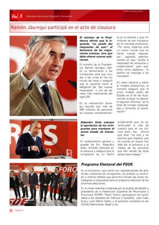Nº 99/ 21 de enero de 2011


            Secretaría de Acción Electoral y Formación



Ramón Jáuregui participó en el acto de clausura
                                                         El ministro de la Presi-       te en el planeta y que mil
                                                         dencia afirmó que la iz-       millones se han incorpora-
                                                         quierda “no puede dar          do al mercado productivo.
                                                         respuestas de ayer” al         “Por tanto, estamos ante
                                                         fenómeno de las migra-         un nuevo mundo que re-
                                                         ciones masivas, sino que       clama nuevas respues-
                                                         debe ofrecer nuevas solu-      tas”, apostilló; además,
                                                         ciones.                        insistió en que “existe la
                                                                                        necesidad de renovarse y
                                                         El ministro de la Presiden-
                                                                                        modernizarse” para que,
                                                         cia, Ramón Jáuregui, reali-
                                                                                        entre otros aspectos, “la
                                                         zó un llamamiento a los
                                                                                        política se imponga a los
                                                         inmigrantes para que acu-
                                                                                        mercados”.
                                                         dan a las urnas en los co-
                                                         micios de mayo y aseguró
                                                                                        En clave nacional y sobre
                                                         que la izquierda tiene la
                                                                                        el modelo autonómico, el
                                                         obligación de “dar nuevas
                                                                                        ministro aseguró que el
                                                         respuestas” a uno de los
                                                                                        único modelo válido del
                                                         retos más importantes del
                                                                                        Estado es el de las Auto-
                                                         siglo XXI.
                                                                                        nomías aunque no descar-
                                                                                        tó algunas reformas “en la
                                                         En su intervención Jáure-
                                                                                        línea de corregir duplicida-
                                                         gui recordó que más de
                                                                                        des y fomentar la coordi-
                                                         500 millones de personas
                                                                                        nación”.
                                                         se mueven constantemen-


                                                         Alejandro Soler subrayó        fundamental que ha ca-
                                                         la aportación de los inmi-     racterizado la vida de
                                                         grantes para mantener el       nuestro país en los últi-
                                                         actual estado de bienes-       mos años. Así, afirmó
                                                         tar.                           que esta “ha sido y es
                                                                                        positiva para España, que
                                                         El vicesecretario general y    ha crecido en buena me-
                                                         alcalde de Elx, Alejandro      dida por el esfuerzo y el
                                                         Soler, también participó en    trabajo de las personas
                                                         la clausura y aseguró que la   que han venido de otros
                                                         inmigración es un hecho        países para trabajar”.


                                                          Programa Electoral del PSOE
                                                          En el encuentro, que contó con representantes de dife-
                                                          rentes colectivos de inmigrantes, se produjo un profun-
                                                          do e intenso debate que permitirá extraer las líneas es-
                                                          tratégicas y propuestas para el programa electoral de las
                                                          próximas elecciones.
                                                          En la mesa redonda moderada por el alcalde de Getafe y
                                                          presidente de la Federación Española de Municipios y
                                                          Provincias (FEMP), Pedro Castro, participaron los candi-
                                                          datos a las alcaldías de Valencia y Castellón, Joan Cala-
                                                          buig y Juan María Calles, y el portavoz socialista en las
                                                          Cortes Valencianas, Á ngel Luna.

 Página 3
 