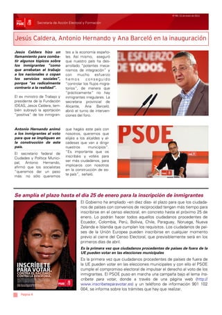 Nº 99/ 21 de enero de 2011


              Secretaría de Acción Electoral y Formación



Jesús Caldera, Antonio Hernando y Ana Barceló en la inauguración

Jesús Caldera hizo un           tes a la economía españo-
llamamiento para comba-         les. Así mismo, aseguró
tir algunos tópicos sobre       que nuestro país ha des-
los inmigrantes “como           arrollado “potentes meca-
que arrebatan el trabajo        nismos de integración” y
a los nacionales o copan        con mucho esfuerzo
los servicios sociales”,        hemos        conseguido
porque “es radicalmente         “controlar los flujos migra-
contrario a la realidad”.       torios”, de manera que
                                “prácticamente” no hay
El ex ministro de Trabajo y     inmigrantes irregulares. La
presidente de la Fundación      secretaria provincial de
IDEAS, Jesús Caldera, tam-      Alicante, Ana Barceló.
bién subrayó la aportación      abrió el turno de interven-
“positiva” de los inmigran-     ciones del foro.


Antonio Hernando animó          que hagáis este país con
a los inmigrantes al voto       nosotros, queremos que
para que se impliquen en        elijáis a los alcaldes y al-
la construcción de este         cadesas que van a dirigir
país.                           nuestros       municipios”.
                                “Es importante que os
El secretario federal de
                                inscribáis y votéis para
Ciudades y Política Munici-
                                ser más ciudadanos, para
pal, Antonio Hernando,
                                implicaros con nosotros
afirmó que los socialistas
                                en la construcción de es-
“queremos dar un paso
                                te país”, señaló.
más: no sólo queremos




Se amplía el plazo hasta el día 25 de enero para la inscripción de inmigrantes
                                          El Gobierno ha ampliado –en diez días- el plazo para que los ciudada-
                                          nos de países con convenios de reciprocidad tengan más tiempo para
                                          inscribirse en el censo electoral, en concreto hasta el próximo 25 de
                                          enero. Lo podrán hacer todos aquellos ciudadanos procedentes de
                                          Ecuador, Colombia, Perú, Bolivia, Chile, Paraguay, Noruega, Nueva
                                          Zelanda e Islandia que cumplan los requisitos. Los ciudadanos de paí-
                                          ses de la Unión Europea pueden inscribirse en cualquier momento
                                          previo al cierre del Censo Electoral, que previsiblemente será en los
                                          primeros días de abril.
                                          Es la primera vez que ciudadanos procedentes de países de fuera de la
                                          UE pueden votar en las elecciones municipales
                                          Es la primera vez que ciudadanos procedentes de países de fuera de
                                          la UE pueden votar en las elecciones municipales y con ello el PSOE
                                          cumple el compromiso electoral de impulsar el derecho al voto de los
                                          inmigrantes. El PSOE puso en marcha una campaña bajo el lema Ins-
                                          críbete para votar, donde a través de una página web (http://
                                          www.inscribeteparavotar.es) y un teléfono de información 901 102
                                          004, se informa sobre los trámites que hay que realizar.
   Página 4
 