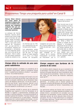 Nº 99/ 21 de enero de 2011


               Secretaría de Acción Electoral y Formación



Proponemos‘Tengo una pregunta para usted’ en Canal 9

Carmen Ninet informó                                                                          que exigió un cambio por
que Jorge Alarte ha                                                                           “higiene democrática”.
aceptado el debate elec-
toral en la Cadena Ser y                                                                      Ninet anunció que el can-
anuncia que aceptarán                                                                         didato socialista a la Gene-
cualquier otro que per-                                                                       ralitat, Jorge Alarte, ha
mita a los ciudadanos                                                                         aceptado el debate electo-
contrastar opciones.
                                                                                              ral que les ha ofrecido la
                                                                                              Cadena SER. Camps, des-
La portavoz del Comité
                                                                                              pués de pensárselo, final-
Electoral, Carmen Ninet,
                                                                                              mente también ha accedi-
propuso que Canal 9 haga
                                                                                              do.
suyo el formato del pro-
grama ‘Tengo una pregun-                                                                      La dirigente socialista pidió
ta para usted’, que emite                                                                     que RTVE y RTVV “no
TVE-1 y que puso como                                                                         queden al margen de los
ejemplo de “pluralismo           ma fórmula que en TVE,       “acogerían con sumo inte-       debates” y “se pongan a
real”, ya que permite a          con mecanismos de con-       rés y buena audiencia for-      disposición de las principa-
los políticos “exponer sus       trol para evitar fraudes.    matos de este tipo”, mani-      les fuerzas políticas de la
propuestas y someterse,                                       festó.                          Comunitat para su realiza-
                                 Los valencianos, acosa-
no a las preguntas pacta-        dos por los mayores índi-    Ninet lamentó que Canal 9       ción”. “Aceptaremos cual-
das, sino a las de los va-       ces de paro, la mayor        está instalada en el            quier debate serio que
lencianos”. Para la selec-       deuda, el mayor despilfa-    “imperio de la mentira,         permita contrastar opinio-
ción del público asistente       rro y ruina, y la mayor      manipulación la inmundi-        nes en cualquier medio, sí
al plató se utilizaría la mis-   sombra de corrupción,        cia informativa”, por lo        o sí”, apostilló.



Camps dicta la retirada de una cam-                           Camps asegura que burlarse de la
paña radiofónica                                              prensa le da votos
El secretario general y candidato a la presidencia de la      Un micrófono abierto después de que el presidente de
Generalitat, Jorge Alarte, calificó al presidente Camps       la Generalitat, Francisco Camps, ofreciera una rueda de
como “un gobernante totalitario y fanático” cuyo gobier-      prensa en Bruselas desveló por qué el presidente valen-
no tiene “tics antidemocráticos”.                             ciano escapa de los periodistas: “Estos son los que me
                                                              dan votos. Los dos tercios del Parlament valenciano
Así es como valoró las amenazas del Consell a las emi-        serán del PP”.
soras de la Comunitat que emitían unas cuñas que con-
forman la campaña radiofónica de los Socialistas Valen-       Su comparecencia pública, para hablar del corredor me-
cianos. No obstante, advirtió que “no nos van a parar” y      diterráneo, se produjo junto al director general de
denunció que Camps “quiere censurar, silenciar y ocul-        Transporte Terrestre del Ministerio de Fomento, Manuel
tar a todos los que no opinan como el PP, en una per-         Villalante, y el conseller de Territori i Sostenibilitat, Luís
secución basada en la difamación y la mentira”.               Recoder.

El líder socialista recordó la censura de la exposición       Las apariciones públicas de Camps ante la prensa han
fotográfica que organizó la Unió de Periodistes en el         sido muy escasas y contadas después de estallar el es-
MuVIM, la negativa a representantes socialistas para          cándalo Gürtel y normalmente sin conceder turno de
acceder a institutos públicos, o la reciente prohibición al   preguntas a los periodistas; cuando lo permitía, Camps
secretario general de Castellón, Francesc Colomer, para       respondía siempre de forma absurda sobre temas de
ofrecer una conferencia en un local público. “Muestras        corrupción. Por eso, El Gran Wyoming en su programa,
inequívocas de la actitud totalitaria de Camps y la ano-      El Intermedio, decía que “Camps viste como un político,
malía en el sistema democrático valenciano”, lamentó.         pero contesta como una miss”.

    Página 6
 