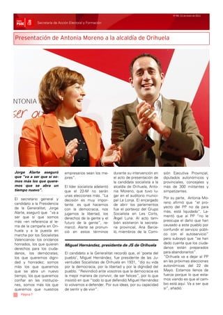 Nº 99/ 21 de enero de 2011


              Secretaría de Acción Electoral y Formación



Presentación de Antonia Moreno a la alcaldía de Orihuela




Jorge Alarte aseguró           empresarios sean los me-       durante su intervención en     sión Ejecutiva Provincial,
que “va a ser que sí so-       jores”.                        el acto de presentación de     diputados autonómicos y
mos más los que quere-                                        la candidata socialista a la   provinciales, concejales y
mos que se abra un             El líder socialista adelantó   alcaldía de Orihuela, Anto-    más de 300 militantes y
tiempo nuevo”.                 que el 22-M no serán           nia Moreno, que tuvo lu-       simpatizantes.
                               unas elecciones más. “La       gar en el auditorio munici-
El secretario general y                                                                      Por su parte, Antonia Mo-
                               decisión es muy impor-         pal La Lonja. El encargado
candidato a la Presidencia                                                                   reno afirmó que “el pro-
                               tante: es qué hacemos          de abrir los parlamentos
de la Generalitat, Jorge                                                                     yecto del PP no da para
                               con la democracia, nos         fue el portavoz del Grupo
Alarte, aseguró que “va a                                                                    más, está liquidado”. La-
                               jugamos la libertad, los       Socialista en Les Corts,
ser que sí que somos                                                                         mentó que al PP “no le
                               derechos de la gente y el      Á ngel Luna. Al acto tam-
más –en referencia al le-                                                                    preocupa el daño que han
                               futuro de la gente”, re-       bién asistieron la secreta-
ma de la campaña en Ori-                                                                     causado a este pueblo por
                               marcó. Alarte se pronun-       ria provincial, Ana Barce-
huela y a la puesta en                                                                       confundir el servicio públi-
                               ció en estos términos          ló, miembros de la Comi-
marcha por los Socialistas                                                                   co con el autoservicio”
Valencianos- los oriolanos                                                                   pero subrayó que “se han
honrados, los que quieren                                                                    dado cuenta que los ciuda-
                                Miguel Hernández, presidente de JS de Orihuela
derechos para los ciuda-                                                                     danos están preparados
danos, los demócratas;          El candidato a la Generalitat recordó que, el ‘poeta del     para abandonarlos”.
los que queremos digni-         pueblo’, Miguel Hernández, fue presidente de las Ju-         “Orihuela va a dejar al PP
dad y honradez; somos           ventudes Socialistas de Orihuela en 1931, “dio su vida       en las próximas elecciones
más los que queremos            por la democracia, por la libertad y por la dignidad del     autonómicas del 22 de
que se abra un nuevo            pueblo. “Reivindicó ante vosotros que la democracia es       Mayo. Estamos llenos de
tiempo, los que queremos        la mejor manera de convivir, de ser felices”, por lo que     fuerza porque lo que esta-
confiar en las institucio-      insistió en que “todo lo que defendió Miguel Hernández       mos viendo es que el cam-
nes, somos más los que          lo volvamos a defender. Por sus ideas, por su capacidad      bio está aquí. Va a ser que
queremos que nuestros           de sentir y de vivir”.                                       sí”, añadió.
   Página 7
 