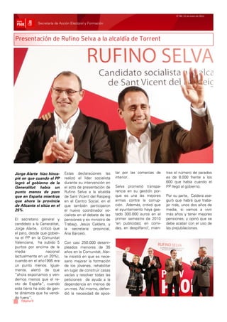 Nº 99/ 21 de enero de 2011


              Secretaría de Acción Electoral y Formación



Presentación de Rufino Selva a la alcaldía de Torrent




Jorge Alarte hizo hinca-      Estas declaraciones las        tar por las comarcas de       tras el número de parados
pié en que cuando el PP       realizó el líder socialista    interior.                     es de 6.000 frente a los
logró el gobierno de la       durante su intervención en                                   600 que había cuando el
Generalitat había un          el acto de presentación de     Selva prometió transpa-       PP llegó al gobierno.
punto menos de paro           Rufino Selva a la alcaldía     rencia en su gestión por-
que en España mientras        de Sant Vicent del Raspeig     que es una las mejores        Por su parte, Caldera ase-
que ahora la provincia        en el Centro Social, en el     armas contra la corrup-       guró que habrá que traba-
de Alicante si sitúa en el    que también participaron       ción. Además, criticó que     jar más, unos dos años de
25%.                          el nuevo coordinador so-       el ayuntamiento haya gas-     media, si vamos a vivir
                              cialista en el debate de las   tado 300.000 euros en el      más años y tener mejores
El secretario general y       pensiones y ex ministro de     primer semestre de 2010       pensiones; y opinó que se
candidato a la Generalitat,   Trabajo, Jesús Caldera, y      "en publicidad, en comi-      debe acabar con el uso de
Jorge Alarte, criticó que     la secretaria provincial,      das, en despilfarro", mien-   las prejubilaciones.
el paro, desde que gobier-    Ana Barceló.
na el PP en la Comunitat
Valenciana, ha subido 5       Con casi 250.000 desem-
puntos por encima de la       pleados menores de 35
media              nacional   años en la Comunitat, Alar-
(actualmente en un 20%),      te insistió en que es nece-
cuando en el año1995 era      sario mejorar la formación
un punto menos. Igual-        de los jóvenes, rehabilitar
mente, alertó de que          en lugar de construir casas
“ahora exportamos y ven-      vacías y resolver todas las
demos menos que el re-        peticiones de ayuda a la
sto de España”, cuando        dependencia en menos de
esta tierra ha sido de gen-   un mes. Así mismo, defen-
te dinámica que ha vendi-     dió la necesidad de apos-
do fuera”.
   Página 9
 
