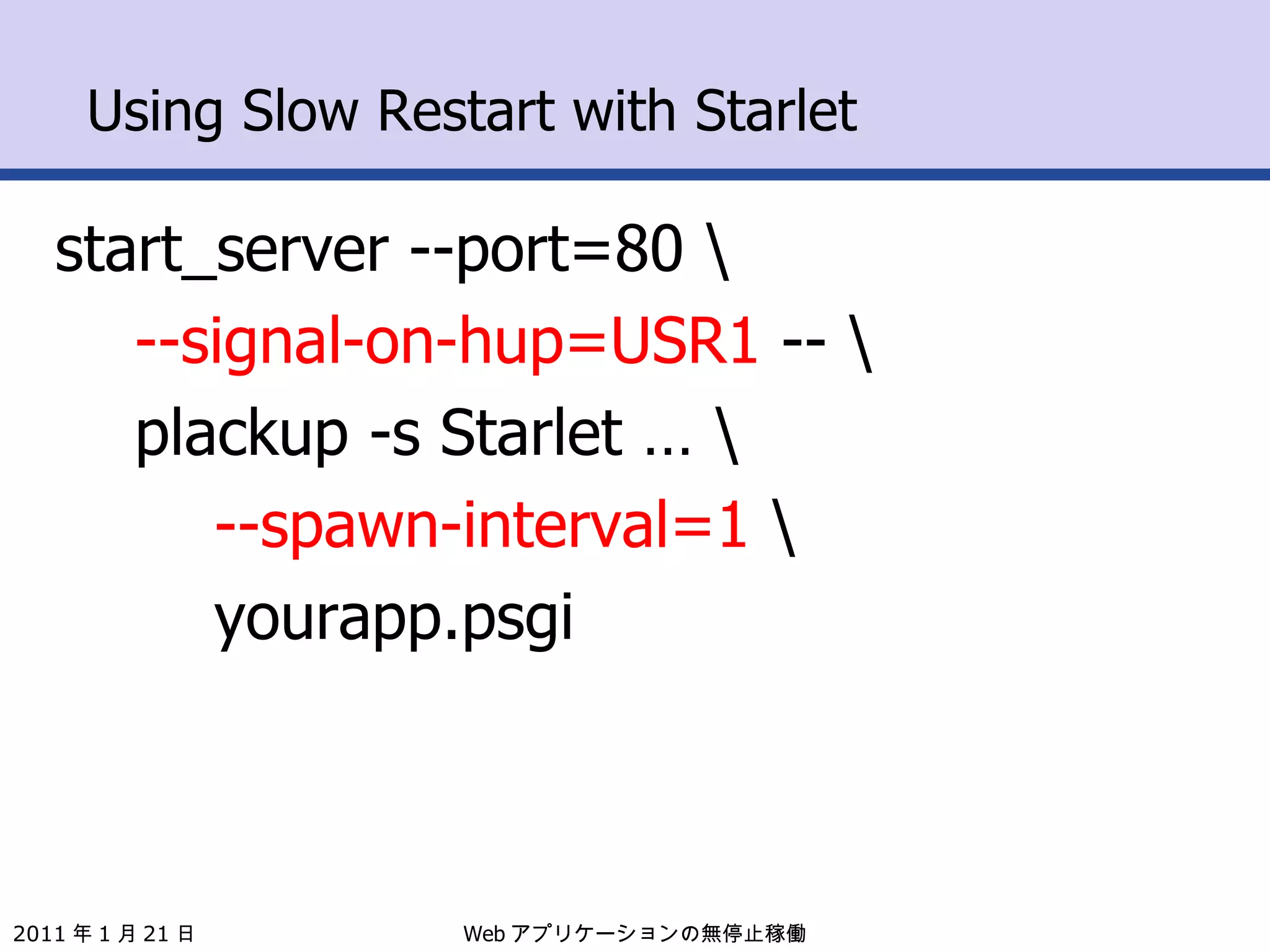 Using Slow Restart with Starlet start_server --port=80 \ --signal-on-hup=USR1  -- \ plackup -s Starlet … \ --spawn-interval=1  \ yourapp.psgi Web アプリケーションの無停止稼働 2011 年 1 月 21 日 