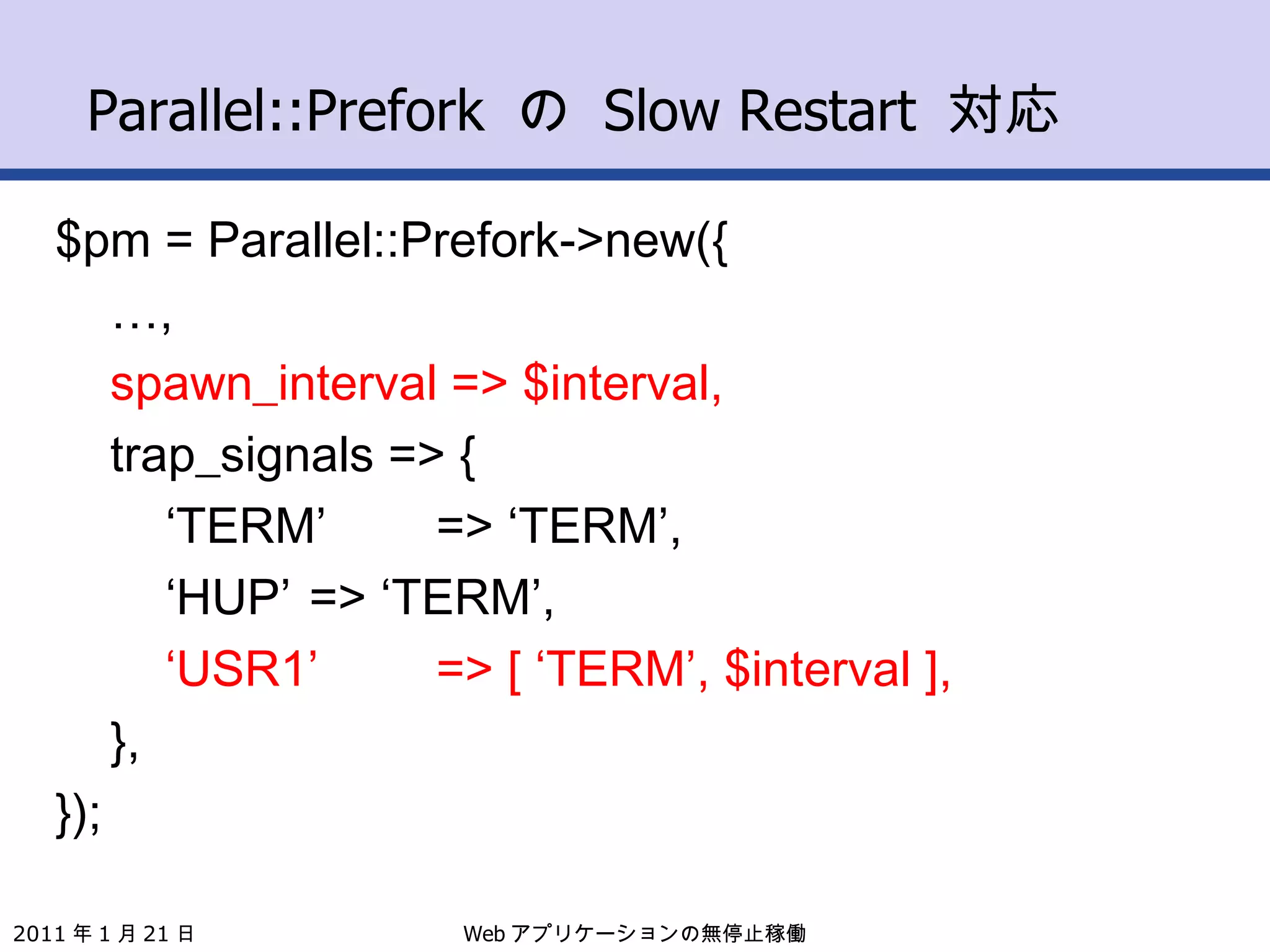 Parallel::Prefork  の  Slow Restart  対応 $pm = Parallel::Prefork->new({ … , spawn_interval => $interval, trap_signals => { ‘ TERM’ => ‘TERM’, ‘ HUP’ => ‘TERM’, ‘ USR1’ => [ ‘TERM’, $interval ], }, }); Web アプリケーションの無停止稼働 2011 年 1 月 21 日 