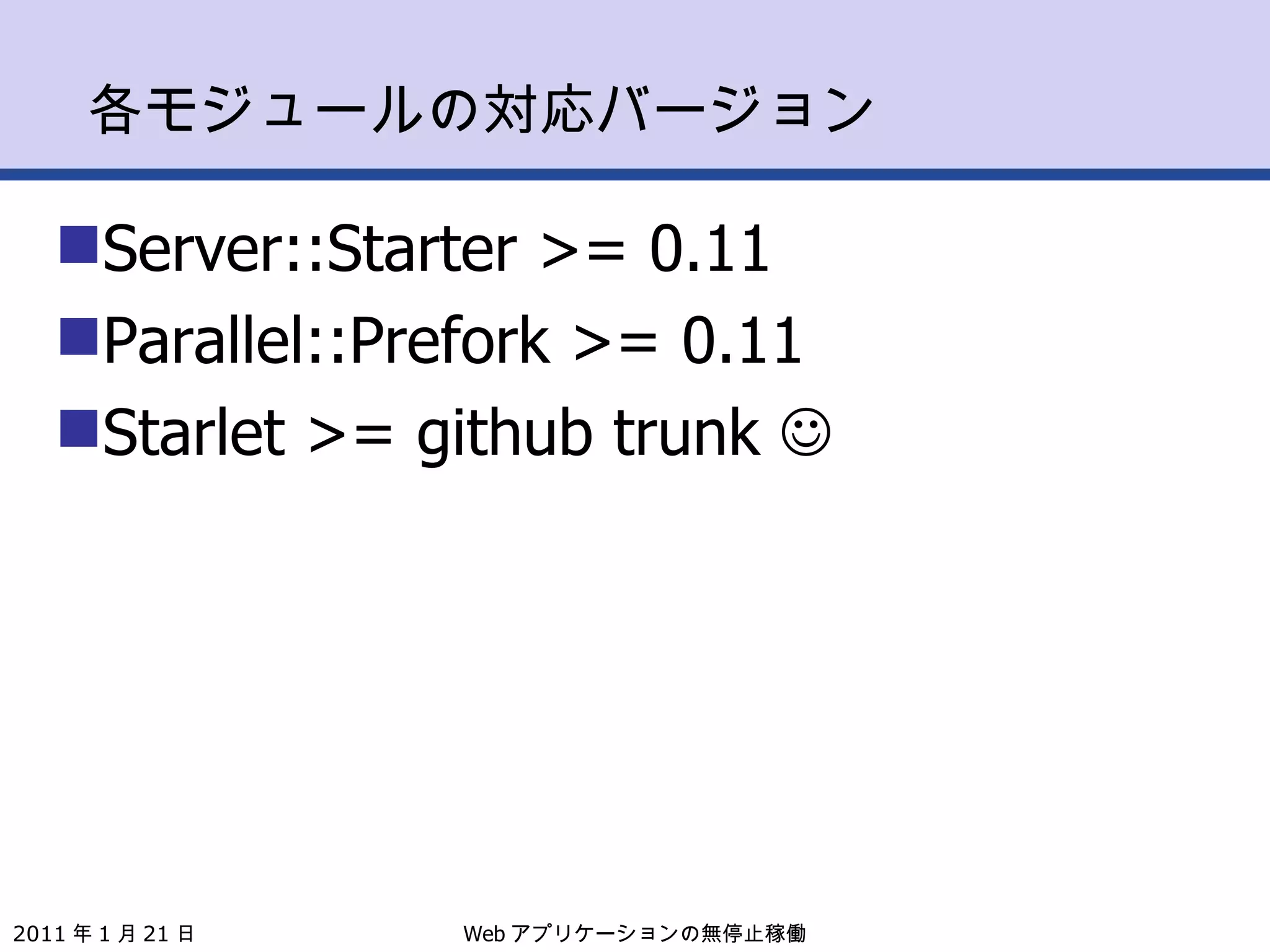 各モジュールの対応バージョン Server::Starter >= 0.11 Parallel::Prefork >= 0.11 Starlet >= github trunk   Web アプリケーションの無停止稼働 2011 年 1 月 21 日 