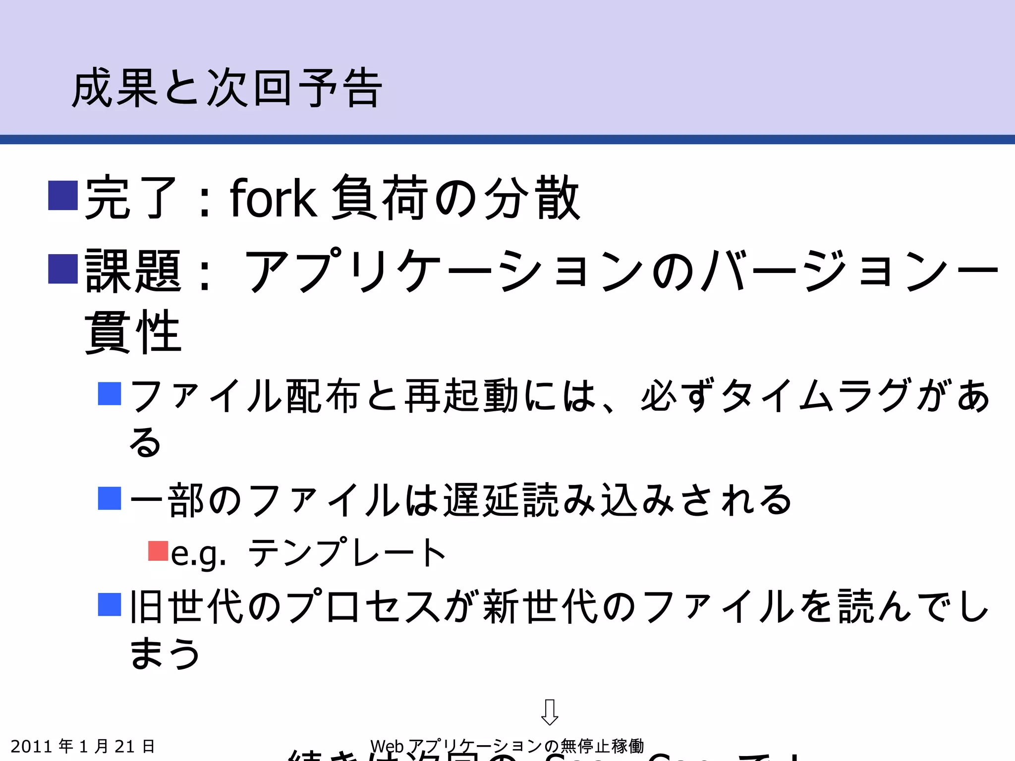 成果と次回予告 完了 : fork 負荷の分散 課題 :  アプリケーションのバージョン一貫性 ファイル配布と再起動には、必ずタイムラグがある 一部のファイルは遅延読み込みされる e.g.  テンプレート 旧世代のプロセスが新世代のファイルを読んでしまう ⇩ 続きは次回の  SoozyCon  で！ Web アプリケーションの無停止稼働 2011 年 1 月 21 日 